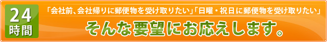 「会社前、会社帰りに郵便物を受け取りたい」「日曜・祝日に郵便物を受け取りたい」そんな要望にお応えします。